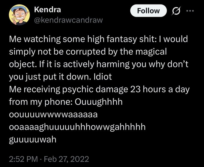 Kendra (@kendrawcandraw) on TwitterMe watching some high fantasy shit: I would simply not be corrupted by the magical object. If it is actively harming you why don’t you just put it down. Idiot Me receiving psychic damage 23 hours a day from my phone: Ouuughhhh oouuuwuwwwaaaaaa ooaaaghhuuuuuhhowwgahhhhh guuuuuwah2:52 PM · Feb 27, 2022